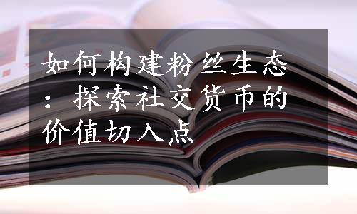 如何构建粉丝生态：探索社交货币的价值切入点