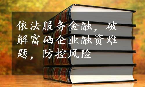 依法服务金融，破解富硒企业融资难题，防控风险