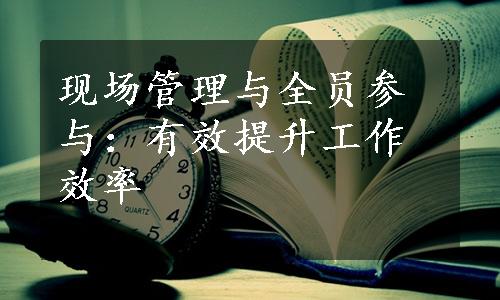 现场管理与全员参与：有效提升工作效率