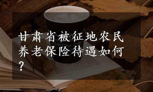 甘肃省被征地农民养老保险待遇如何？