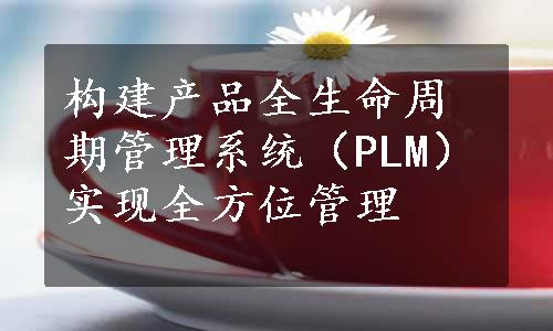 构建产品全生命周期管理系统（PLM）实现全方位管理