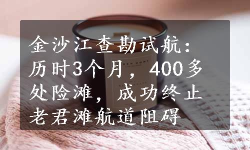 金沙江查勘试航：历时3个月，400多处险滩，成功终止老君滩航道阻碍