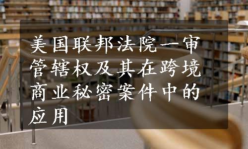 美国联邦法院一审管辖权及其在跨境商业秘密案件中的应用