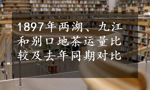 1897年两湖、九江和别口地茶运量比较及去年同期对比