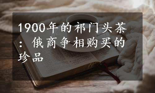 1900年的祁门头茶：俄商争相购买的珍品