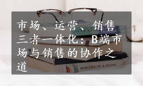 市场、运营、销售三者一体化：B端市场与销售的协作之道