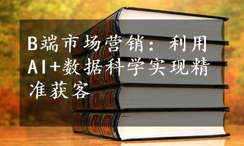 B端市场营销：利用AI+数据科学实现精准获客