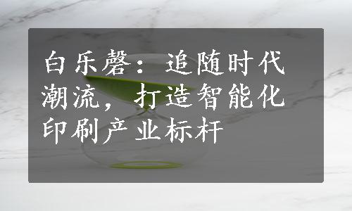 白乐磬：追随时代潮流，打造智能化印刷产业标杆