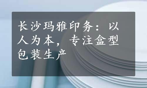 长沙玛雅印务：以人为本，专注盒型包装生产