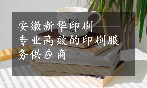 安徽新华印刷——专业高效的印刷服务供应商