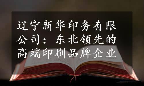 辽宁新华印务有限公司：东北领先的高端印刷品牌企业