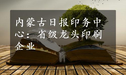 内蒙古日报印务中心：省级龙头印刷企业