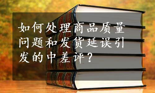 如何处理商品质量问题和发货延误引发的中差评？