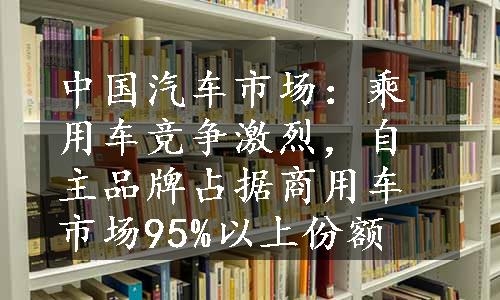 中国汽车市场：乘用车竞争激烈，自主品牌占据商用车市场95%以上份额