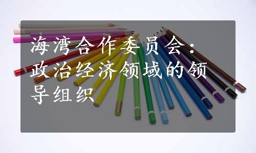 海湾合作委员会：政治经济领域的领导组织