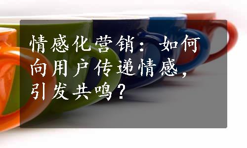 情感化营销：如何向用户传递情感，引发共鸣？