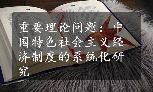 重要理论问题：中国特色社会主义经济制度的系统化研究