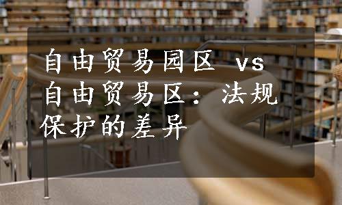 自由贸易园区 vs 自由贸易区：法规保护的差异