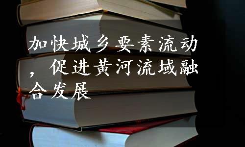 加快城乡要素流动，促进黄河流域融合发展