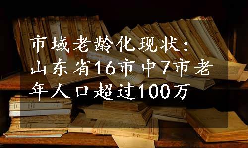 市域老龄化现状：山东省16市中7市老年人口超过100万