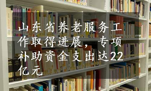 山东省养老服务工作取得进展，专项补助资金支出达22亿元