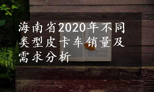 海南省2020年不同类型皮卡车销量及需求分析