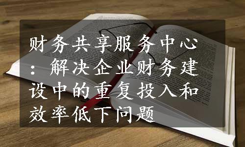 财务共享服务中心：解决企业财务建设中的重复投入和效率低下问题