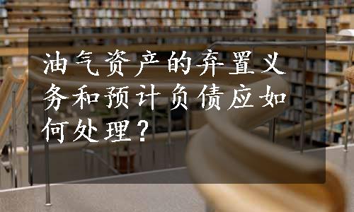 油气资产的弃置义务和预计负债应如何处理？