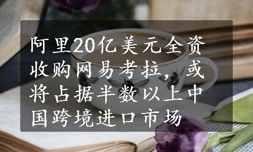 阿里20亿美元全资收购网易考拉，或将占据半数以上中国跨境进口市场