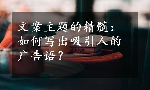 文案主题的精髓：如何写出吸引人的广告语？