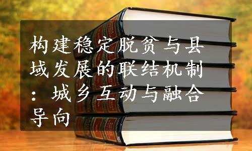 构建稳定脱贫与县域发展的联结机制：城乡互动与融合导向