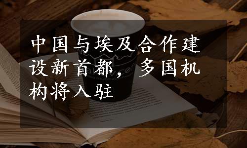 中国与埃及合作建设新首都，多国机构将入驻