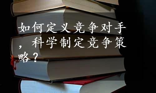 如何定义竞争对手，科学制定竞争策略？