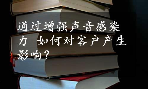 通过增强声音感染力 如何对客户产生影响？