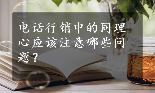 电话行销中的同理心应该注意哪些问题？