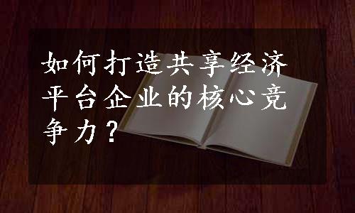 如何打造共享经济平台企业的核心竞争力？