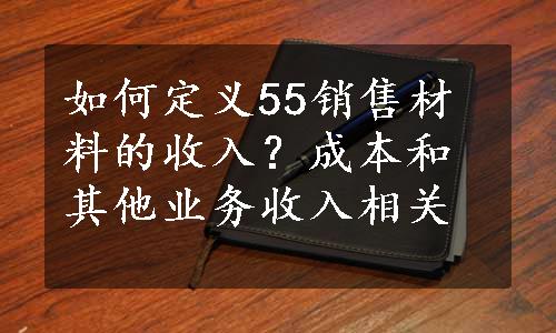 如何定义55销售材料的收入？成本和其他业务收入相关