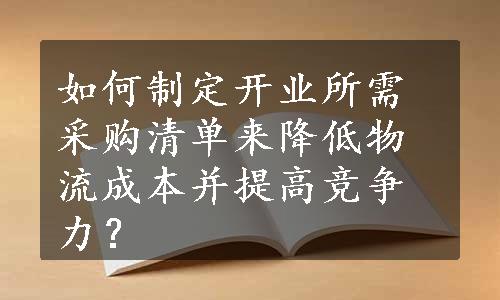 如何制定开业所需采购清单来降低物流成本并提高竞争力？