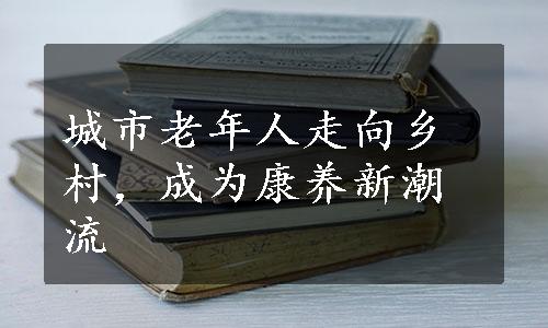 城市老年人走向乡村，成为康养新潮流