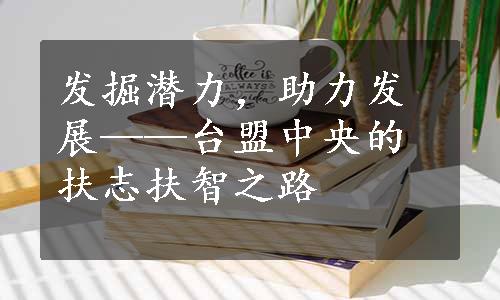 发掘潜力，助力发展——台盟中央的扶志扶智之路