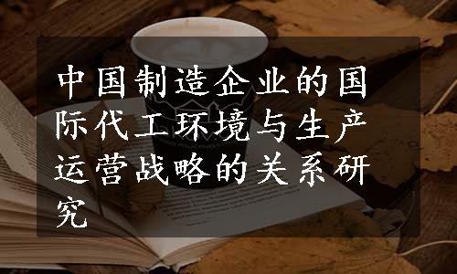 中国制造企业的国际代工环境与生产运营战略的关系研究