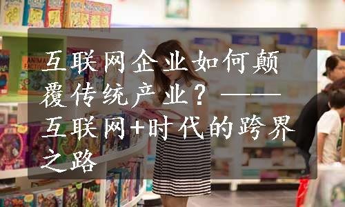 互联网企业如何颠覆传统产业？——互联网+时代的跨界之路