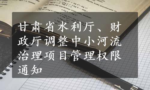 甘肃省水利厅、财政厅调整中小河流治理项目管理权限通知