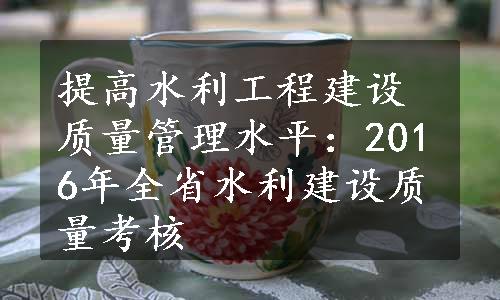 提高水利工程建设质量管理水平：2016年全省水利建设质量考核