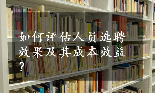 如何评估人员选聘效果及其成本效益？