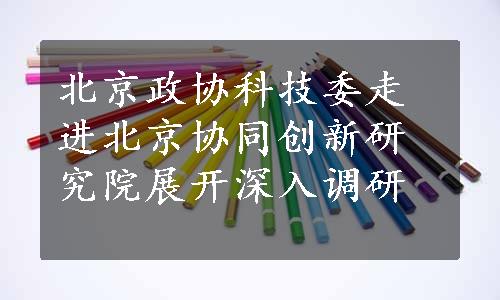 北京政协科技委走进北京协同创新研究院展开深入调研