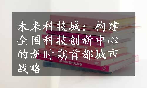 未来科技城：构建全国科技创新中心的新时期首都城市战略