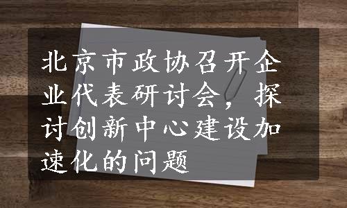 北京市政协召开企业代表研讨会，探讨创新中心建设加速化的问题