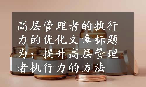 高层管理者的执行力的优化文章标题为：提升高层管理者执行力的方法