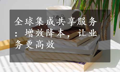 全球集成共享服务：增效降本，让业务更高效